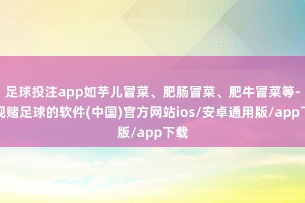 足球投注app如芋儿冒菜、肥肠冒菜、肥牛冒菜等-正规赌足球的软件(中国)官方网站ios/安卓通用版/app下载