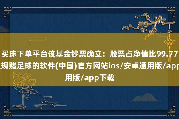买球下单平台该基金钞票确立：股票占净值比99.77%-正规赌足球的软件(中国)官方网站ios/安卓通用版/app下载