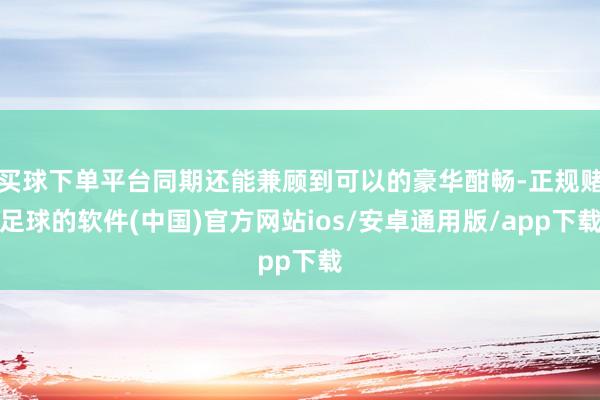 买球下单平台同期还能兼顾到可以的豪华酣畅-正规赌足球的软件(中国)官方网站ios/安卓通用版/app下载