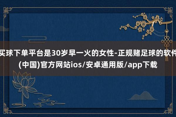 买球下单平台是30岁早一火的女性-正规赌足球的软件(中国)官方网站ios/安卓通用版/app下载