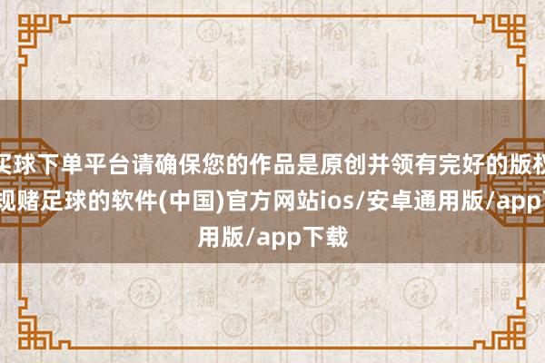 买球下单平台请确保您的作品是原创并领有完好的版权-正规赌足球的软件(中国)官方网站ios/安卓通用版/app下载