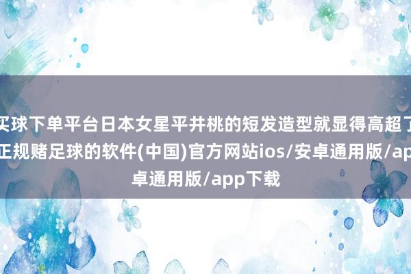买球下单平台日本女星平井桃的短发造型就显得高超了不少-正规赌足球的软件(中国)官方网站ios/安卓通用版/app下载