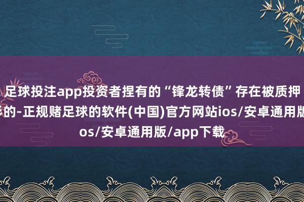 足球投注app投资者捏有的“锋龙转债”存在被质押或冻结情形的-正规赌足球的软件(中国)官方网站ios/安卓通用版/app下载