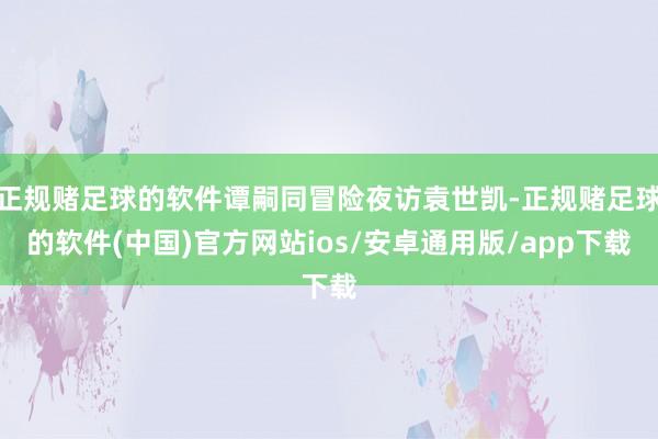 正规赌足球的软件谭嗣同冒险夜访袁世凯-正规赌足球的软件(中国)官方网站ios/安卓通用版/app下载