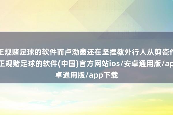 正规赌足球的软件而卢渤鑫还在坚捏教外行人从剪瓷作念起-正规赌足球的软件(中国)官方网站ios/安卓通用版/app下载