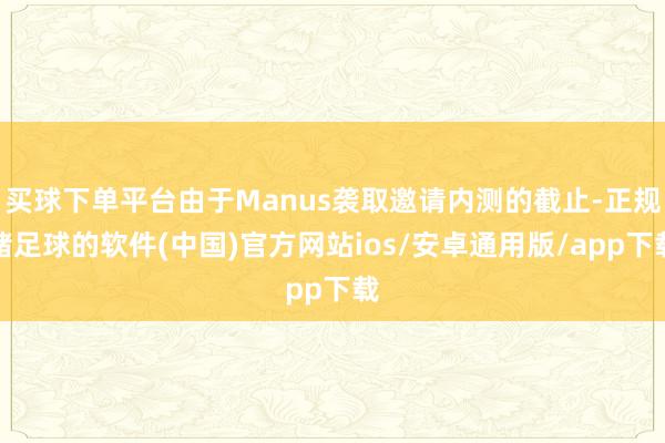 买球下单平台由于Manus袭取邀请内测的截止-正规赌足球的软件(中国)官方网站ios/安卓通用版/app下载