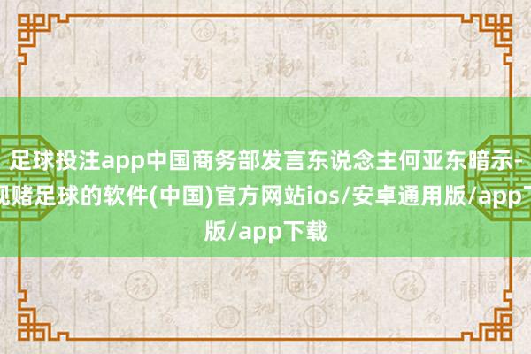 足球投注app中国商务部发言东说念主何亚东暗示-正规赌足球的软件(中国)官方网站ios/安卓通用版/app下载