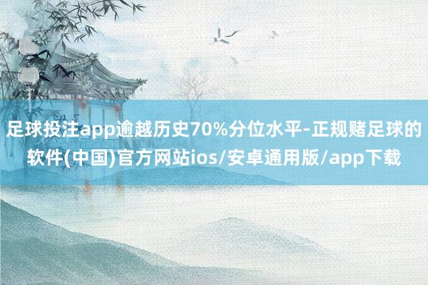 足球投注app逾越历史70%分位水平-正规赌足球的软件(中国)官方网站ios/安卓通用版/app下载