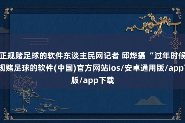 正规赌足球的软件东谈主民网记者 邱烨摄 “过年时候-正规赌足球的软件(中国)官方网站ios/安卓通用版/app下载