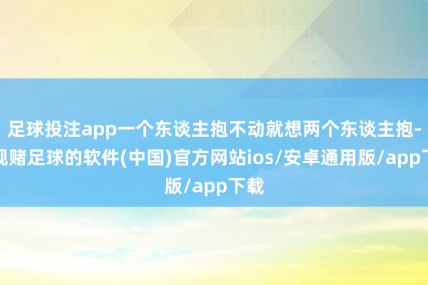 足球投注app一个东谈主抱不动就想两个东谈主抱-正规赌足球的软件(中国)官方网站ios/安卓通用版/app下载