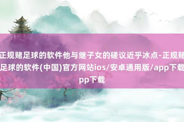 正规赌足球的软件他与继子女的磋议近乎冰点-正规赌足球的软件(中国)官方网站ios/安卓通用版/app下载