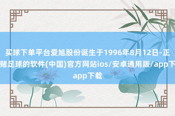 买球下单平台爱旭股份诞生于1996年8月12日-正规赌足球的软件(中国)官方网站ios/安卓通用版/app下载