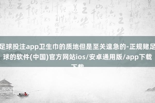 足球投注app卫生巾的质地但是至关遑急的-正规赌足球的软件(中国)官方网站ios/安卓通用版/app下载