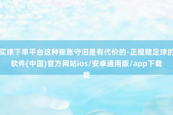 买球下单平台这种膨胀守旧是有代价的-正规赌足球的软件(中国)官方网站ios/安卓通用版/app下载
