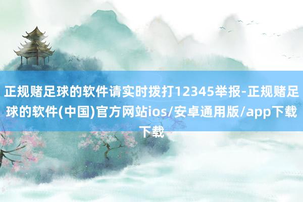 正规赌足球的软件请实时拨打12345举报-正规赌足球的软件(中国)官方网站ios/安卓通用版/app下载