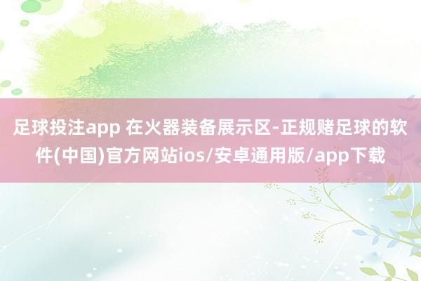 足球投注app 　　在火器装备展示区-正规赌足球的软件(中国)官方网站ios/安卓通用版/app下载