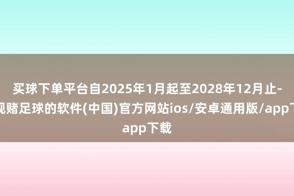 买球下单平台自2025年1月起至2028年12月止-正规赌足球的软件(中国)官方网站ios/安卓通用版/app下载