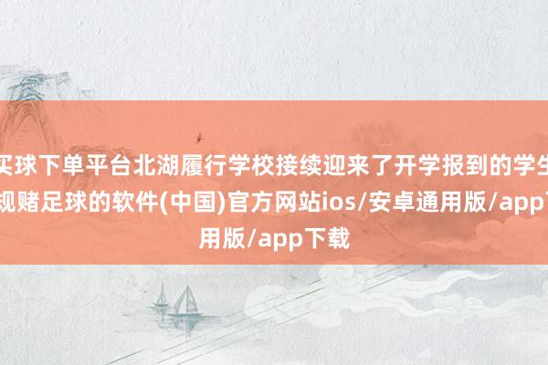 买球下单平台北湖履行学校接续迎来了开学报到的学生-正规赌足球的软件(中国)官方网站ios/安卓通用版/app下载