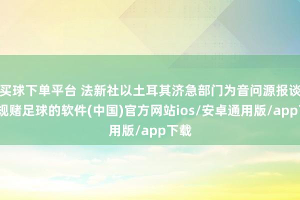 买球下单平台 法新社以土耳其济急部门为音问源报谈-正规赌足球的软件(中国)官方网站ios/安卓通用版/app下载