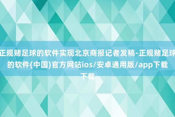 正规赌足球的软件实现北京商报记者发稿-正规赌足球的软件(中国)官方网站ios/安卓通用版/app下载