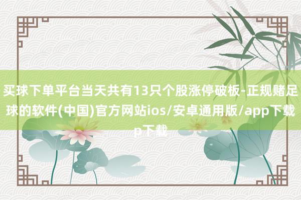 买球下单平台当天共有13只个股涨停破板-正规赌足球的软件(中国)官方网站ios/安卓通用版/app下载