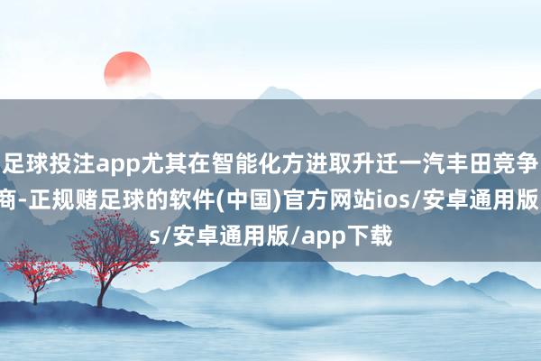 足球投注app尤其在智能化方进取升迁一汽丰田竞争力的供应商-正规赌足球的软件(中国)官方网站ios/安卓通用版/app下载
