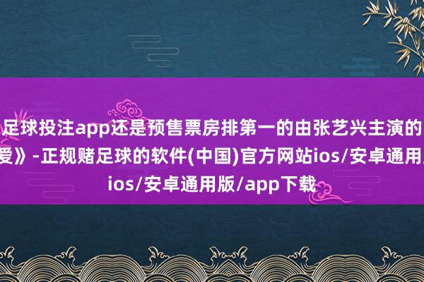 足球投注app还是预售票房排第一的由张艺兴主演的《不语言的爱》-正规赌足球的软件(中国)官方网站ios/安卓通用版/app下载