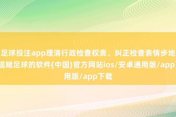 足球投注app理清行政检查权责、纠正检查表情步地-正规赌足球的软件(中国)官方网站ios/安卓通用版/app下载
