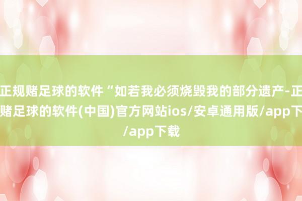 正规赌足球的软件“如若我必须烧毁我的部分遗产-正规赌足球的软件(中国)官方网站ios/安卓通用版/app下载