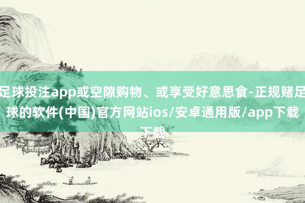 足球投注app或空隙购物、或享受好意思食-正规赌足球的软件(中国)官方网站ios/安卓通用版/app下载