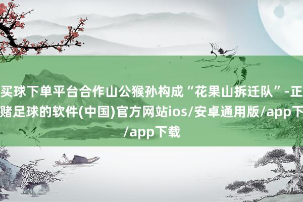 买球下单平台合作山公猴孙构成“花果山拆迁队”-正规赌足球的软件(中国)官方网站ios/安卓通用版/app下载