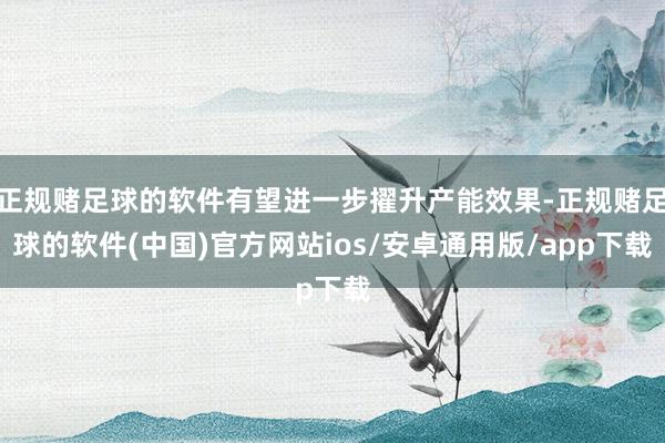 正规赌足球的软件有望进一步擢升产能效果-正规赌足球的软件(中国)官方网站ios/安卓通用版/app下载