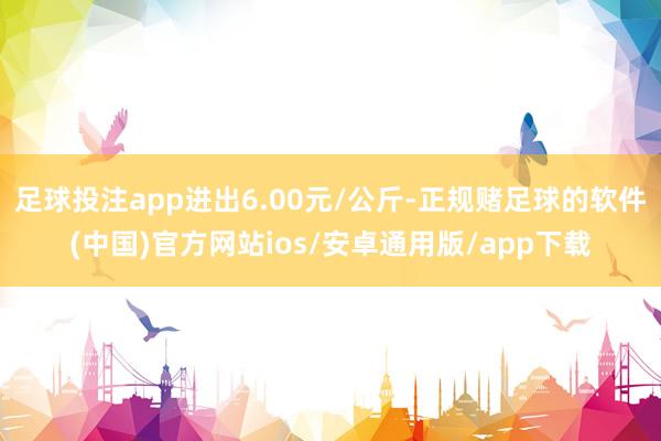 足球投注app进出6.00元/公斤-正规赌足球的软件(中国)官方网站ios/安卓通用版/app下载