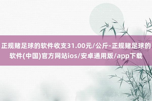 正规赌足球的软件收支31.00元/公斤-正规赌足球的软件(中国)官方网站ios/安卓通用版/app下载