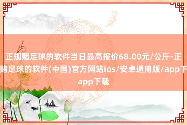 正规赌足球的软件当日最高报价68.00元/公斤-正规赌足球的软件(中国)官方网站ios/安卓通用版/app下载