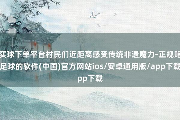 买球下单平台村民们近距离感受传统非遗魔力-正规赌足球的软件(中国)官方网站ios/安卓通用版/app下载