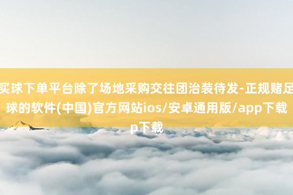 买球下单平台除了场地采购交往团治装待发-正规赌足球的软件(中国)官方网站ios/安卓通用版/app下载