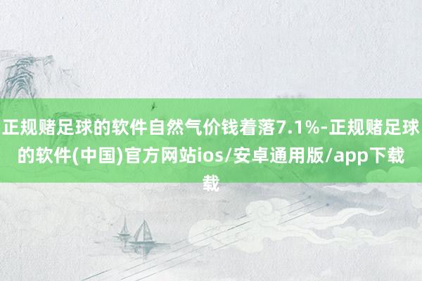 正规赌足球的软件自然气价钱着落7.1%-正规赌足球的软件(中国)官方网站ios/安卓通用版/app下载