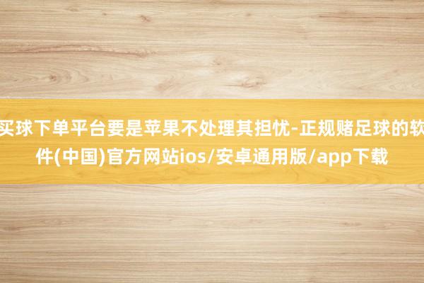 买球下单平台要是苹果不处理其担忧-正规赌足球的软件(中国)官方网站ios/安卓通用版/app下载