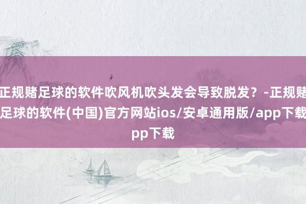 正规赌足球的软件吹风机吹头发会导致脱发？-正规赌足球的软件(中国)官方网站ios/安卓通用版/app下载
