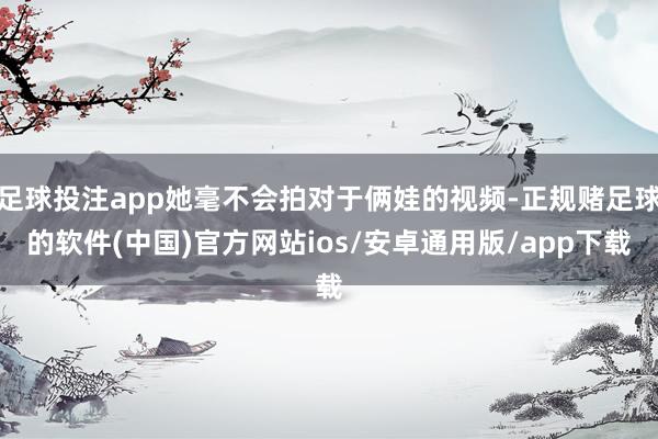 足球投注app她毫不会拍对于俩娃的视频-正规赌足球的软件(中国)官方网站ios/安卓通用版/app下载