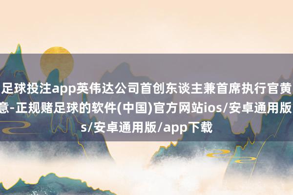足球投注app英伟达公司首创东谈主兼首席执行官黄仁勋还示意-正规赌足球的软件(中国)官方网站ios/安卓通用版/app下载