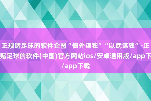 正规赌足球的软件企图“倚外谋独”“以武谋独”-正规赌足球的软件(中国)官方网站ios/安卓通用版/app下载