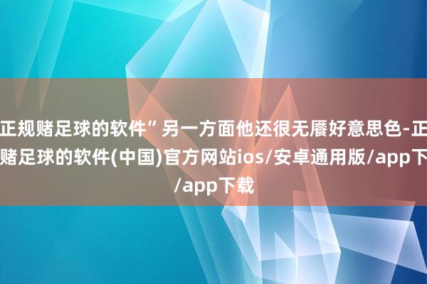 正规赌足球的软件”另一方面他还很无餍好意思色-正规赌足球的软件(中国)官方网站ios/安卓通用版/app下载