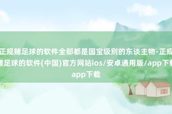 正规赌足球的软件全部都是国宝级别的东谈主物-正规赌足球的软件(中国)官方网站ios/安卓通用版/app下载