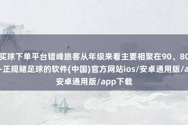 买球下单平台错峰旅客从年级来看主要相聚在90、80、00后-正规赌足球的软件(中国)官方网站ios/安卓通用版/app下载