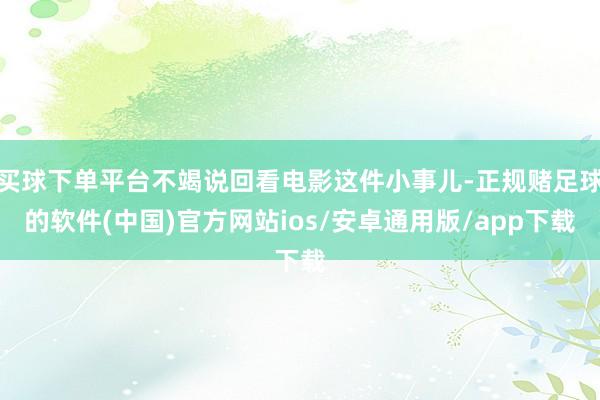 买球下单平台不竭说回看电影这件小事儿-正规赌足球的软件(中国)官方网站ios/安卓通用版/app下载