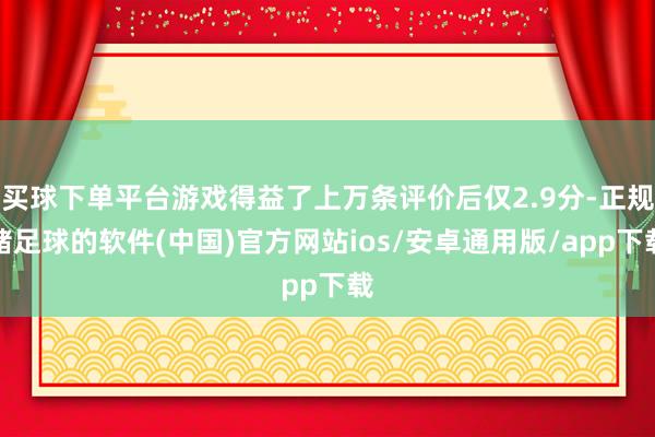 买球下单平台游戏得益了上万条评价后仅2.9分-正规赌足球的软件(中国)官方网站ios/安卓通用版/app下载