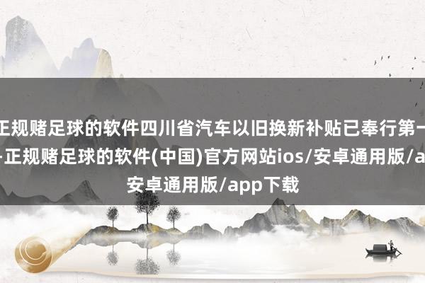 正规赌足球的软件四川省汽车以旧换新补贴已奉行第一批披发-正规赌足球的软件(中国)官方网站ios/安卓通用版/app下载