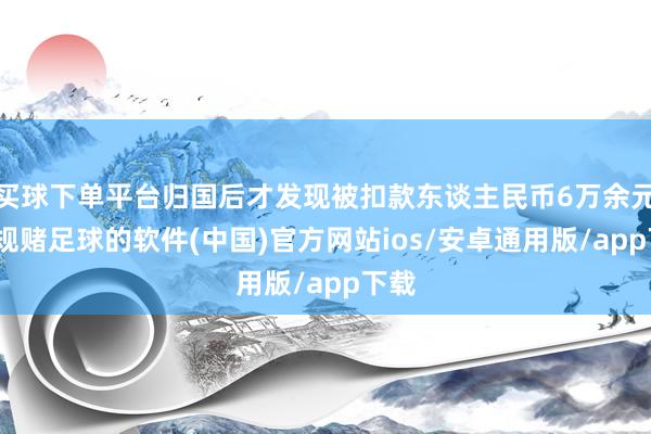 买球下单平台归国后才发现被扣款东谈主民币6万余元-正规赌足球的软件(中国)官方网站ios/安卓通用版/app下载